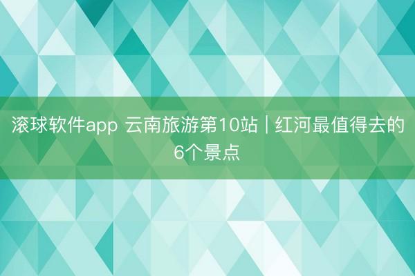 滚球软件app 云南旅游第10站 | 红河最值得去的6个景点️