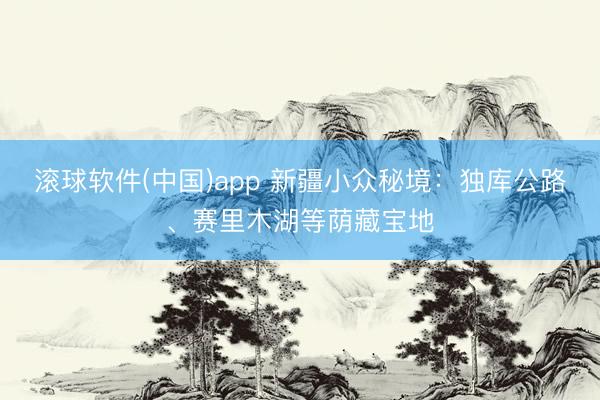 滚球软件(中国)app 新疆小众秘境:独库公路、赛里木湖等荫藏宝地