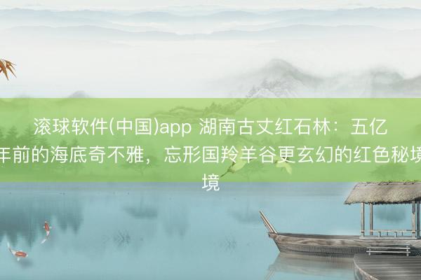 滚球软件(中国)app 湖南古丈红石林：五亿年前的海底奇不雅，忘形国羚羊谷更玄幻的红色秘境