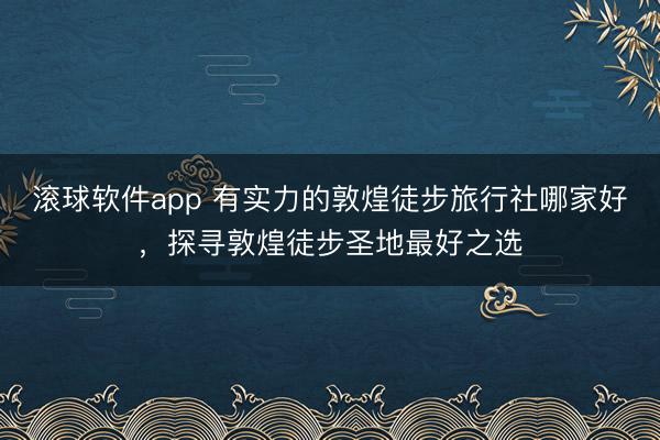滚球软件app 有实力的敦煌徒步旅行社哪家好，探寻敦煌徒步圣地最好之选