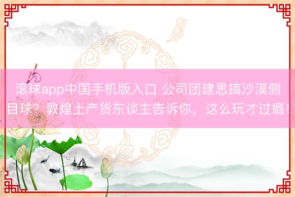 滚球app中国手机版入口 公司团建思搞沙漠侧目球？敦煌土产货东谈主告诉你，这么玩才过瘾！