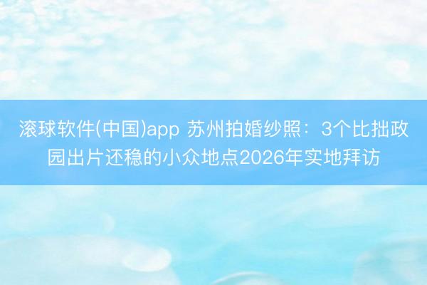 滚球软件(中国)app 苏州拍婚纱照：3个比拙政园出片还稳的小众地点2026年实地拜访