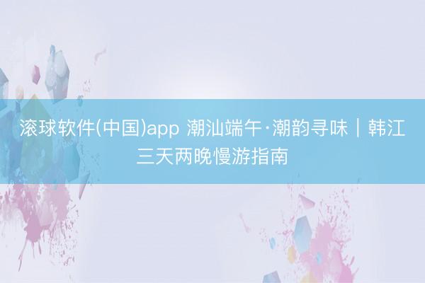 滚球软件(中国)app 潮汕端午·潮韵寻味｜韩江三天两晚慢游指南