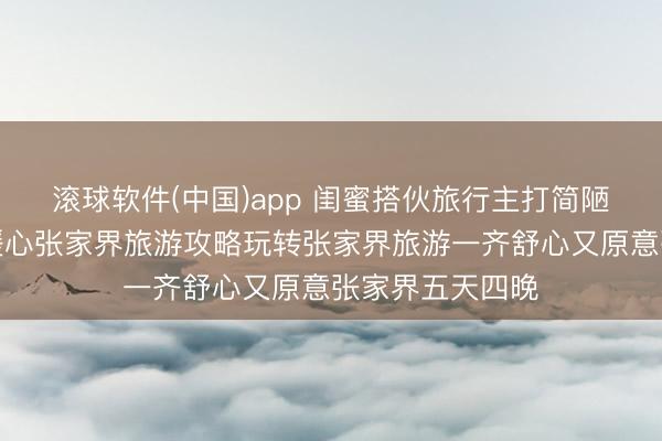 滚球软件(中国)app 闺蜜搭伙旅行主打简陋镇静无呆板，暖心张家界旅游攻略玩转张家界旅游一齐舒心又原意张家界五天四晚