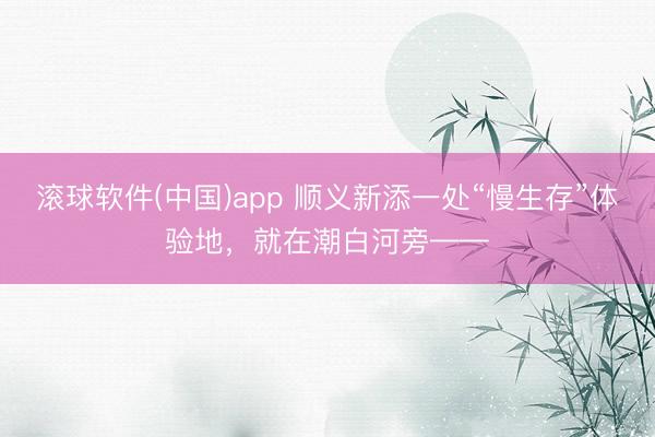 滚球软件(中国)app 顺义新添一处“慢生存”体验地，就在潮白河旁——