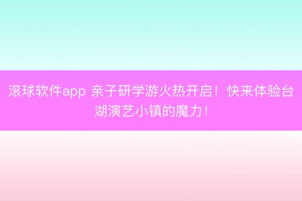 滚球软件app 亲子研学游火热开启!快来体验台湖演艺小镇的魔力!
