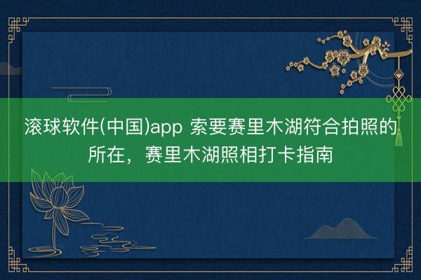 滚球软件(中国)app 索要赛里木湖符合拍照的所在，赛里木湖照相打卡指南
