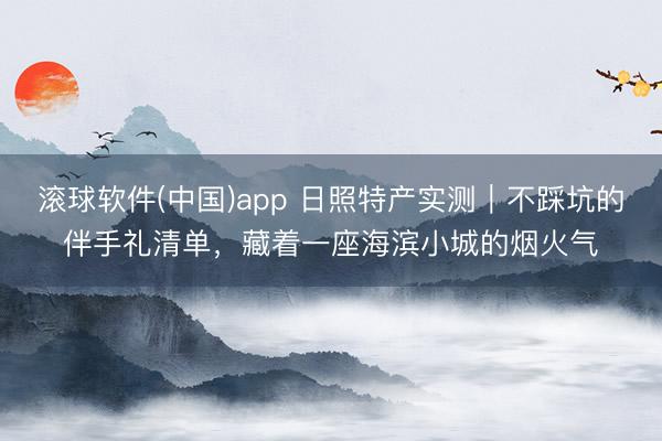 滚球软件(中国)app 日照特产实测｜不踩坑的伴手礼清单，藏着一座海滨小城的烟火气