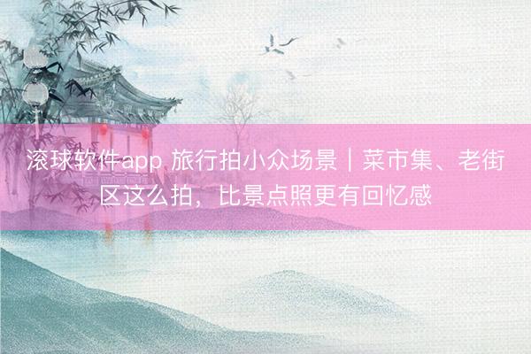 滚球软件app 旅行拍小众场景｜菜市集、老街区这么拍，比景点照更有回忆感