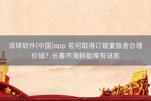 滚球软件(中国)app 若何取得订婚宴旅舍合理价钱？长春市海鲜船埠有谜底