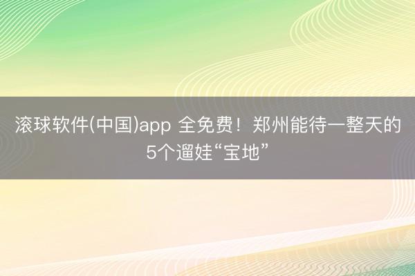 滚球软件(中国)app 全免费！郑州能待一整天的5个遛娃“宝地”