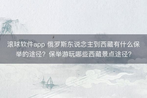 滚球软件app 俄罗斯东说念主到西藏有什么保举的途径？保举游玩哪些西藏景点途径？