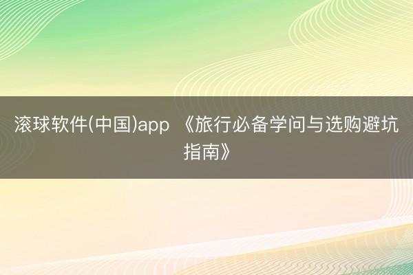滚球软件(中国)app 《旅行必备学问与选购避坑指南》
