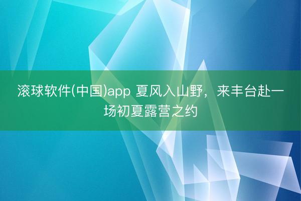 滚球软件(中国)app 夏风入山野，来丰台赴一场初夏露营之约
