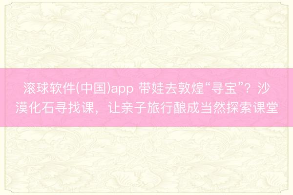 滚球软件(中国)app 带娃去敦煌“寻宝”？沙漠化石寻找课，让亲子旅行酿成当然探索课堂