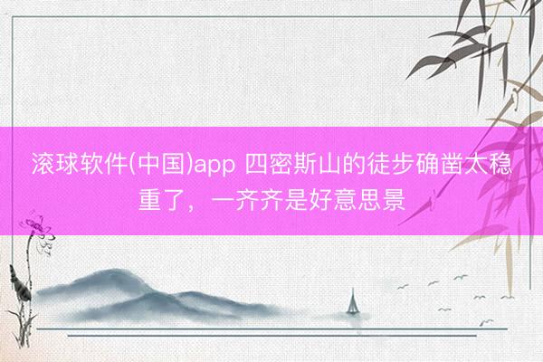 滚球软件(中国)app 四密斯山的徒步确凿太稳重了，一齐齐是好意思景