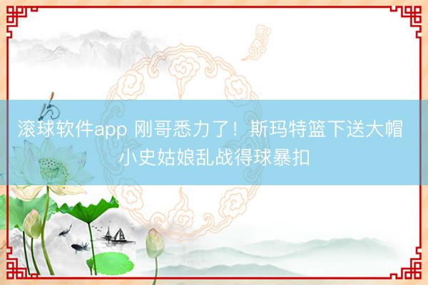 滚球软件app 刚哥悉力了！斯玛特篮下送大帽 小史姑娘乱战得球暴扣