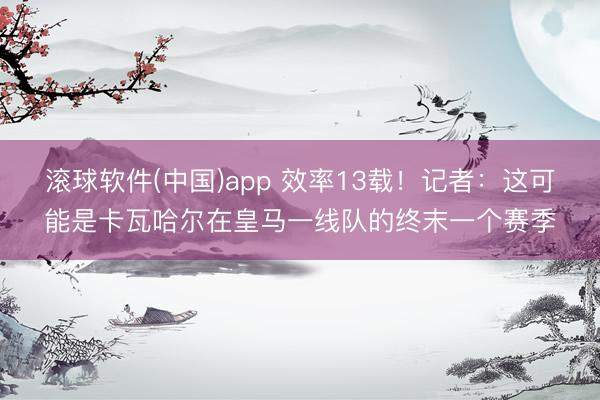 滚球软件(中国)app 效率13载！记者：这可能是卡瓦哈尔在皇马一线队的终末一个赛季