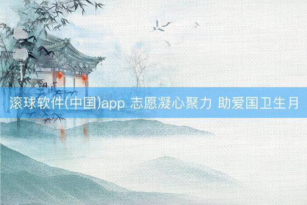滚球软件(中国)app 志愿凝心聚力 助爱国卫生月