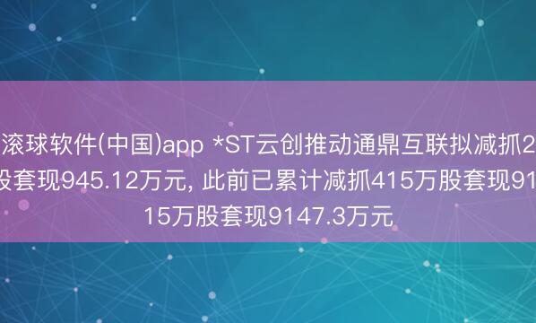 滚球软件(中国)app *ST云创推动通鼎互联拟减抓264.74万股套现945.12万元， 此前已累计减抓415万股套现9147.3万元