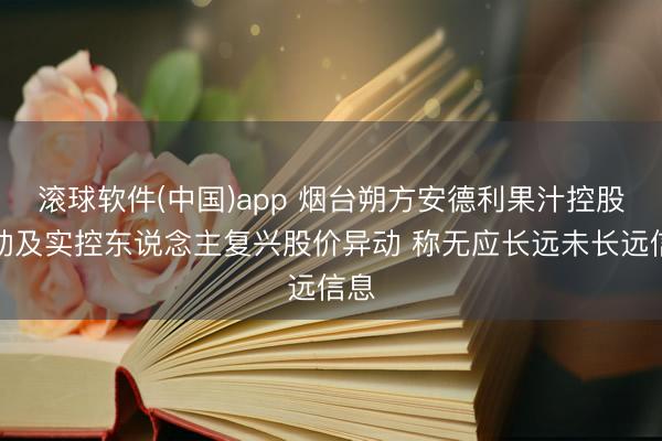 滚球软件(中国)app 烟台朔方安德利果汁控股激动及实控东说念主复兴股价异动 称无应长远未长远信息
