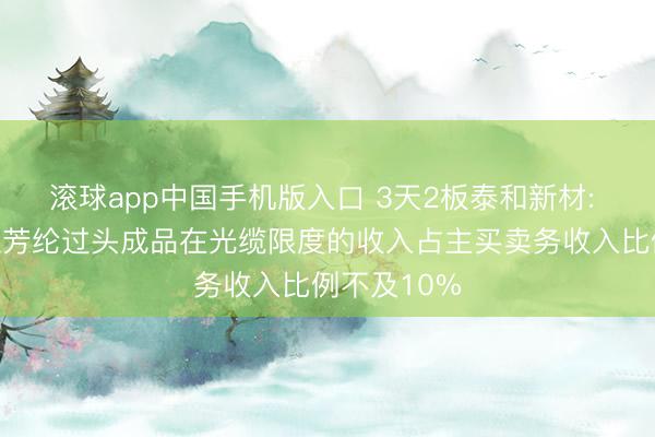 滚球app中国手机版入口 3天2板泰和新材: 泰普龙对位芳纶过头成品在光缆限度的收入占主买卖务收入比例不及10%