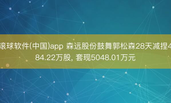滚球软件(中国)app 森远股份鼓舞郭松森28天减捏484.22万股， 套现5048.01万元