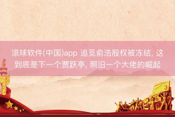 滚球软件(中国)app 追觅俞浩股权被冻结， 这到底是下一个贾跃亭， 照旧一个大佬的崛起