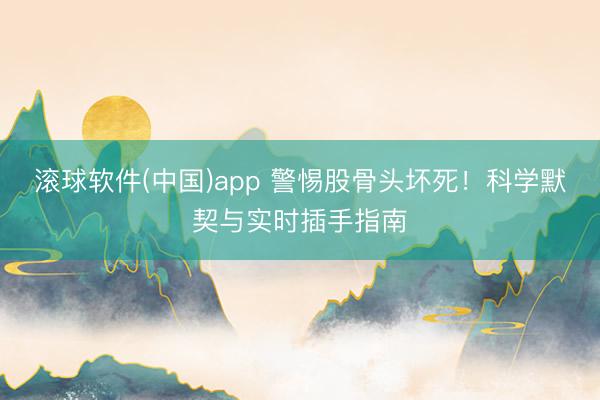 滚球软件(中国)app 警惕股骨头坏死!科学默契与实时插手指南