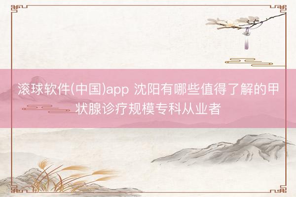 滚球软件(中国)app 沈阳有哪些值得了解的甲状腺诊疗规模专科从业者