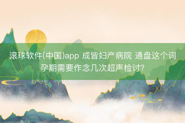 滚球软件(中国)app 成皆妇产病院 通盘这个词孕期需要作念几次超声检讨？