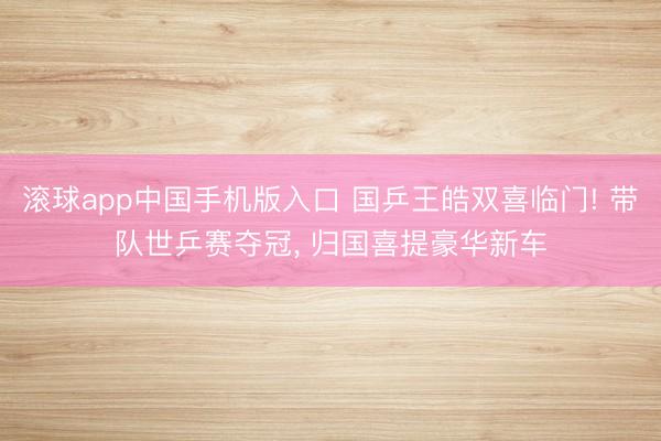 滚球app中国手机版入口 国乒王皓双喜临门! 带队世乒赛夺冠， 归国喜提豪华新车