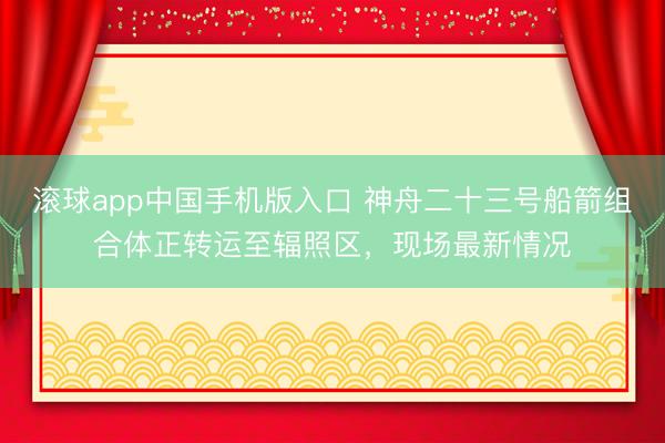 滚球app中国手机版入口 神舟二十三号船箭组合体正转运至辐照区，现场最新情况