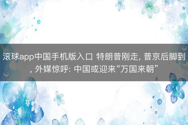 滚球app中国手机版入口 特朗普刚走， 普京后脚到， 外媒惊呼: 中国或迎来“万国来朝”