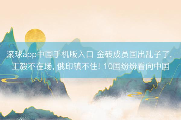 滚球app中国手机版入口 金砖成员国出乱子了， 王毅不在场， 俄印镇不住! 10国纷纷看向中国