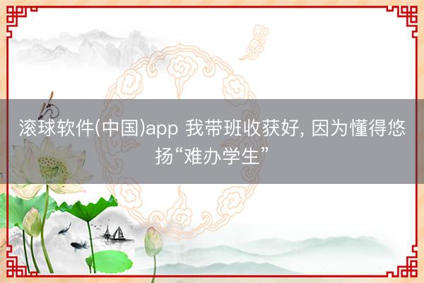 滚球软件(中国)app 我带班收获好， 因为懂得悠扬“难办学生”