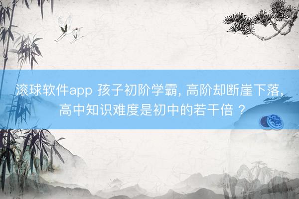 滚球软件app 孩子初阶学霸， 高阶却断崖下落， 高中知识难度是初中的若干倍 ?