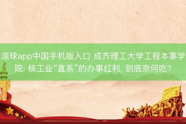 滚球app中国手机版入口 成齐理工大学工程本事学院: 核工业“直系”的办事红利， 到底奈何吃?