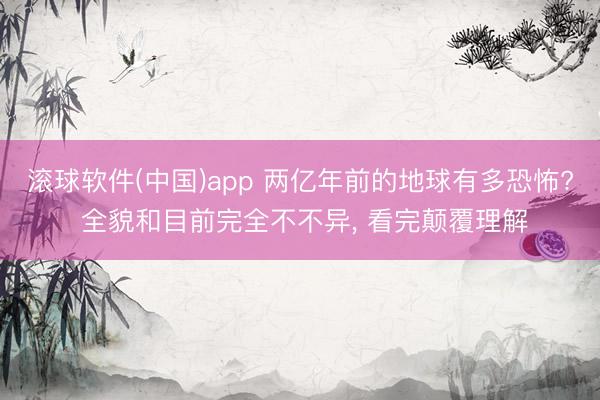 滚球软件(中国)app 两亿年前的地球有多恐怖? 全貌和目前完全不不异， 看完颠覆理解