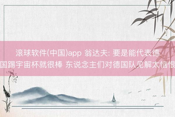 滚球软件(中国)app 翁达夫: 要是能代表德国踢宇宙杯就很棒 东说念主们对德国队见解太恼恨