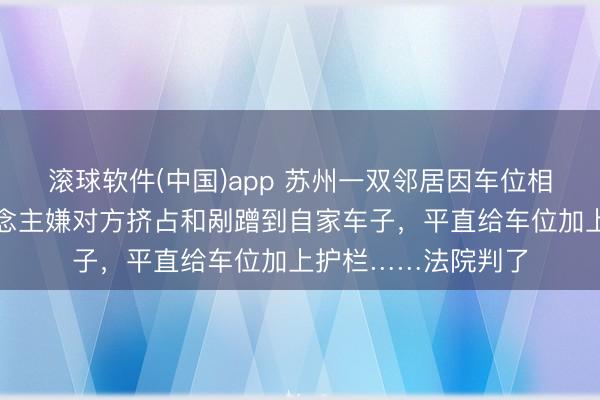 滚球软件(中国)app 苏州一双邻居因车位相邻闹矛盾，一东说念主嫌对方挤占和剐蹭到自家车子，平直给车位加上护栏……法院判了