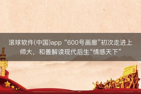 滚球软件(中国)app “600号画廊”初次走进上师大，和善解读现代后生“情感天下”
