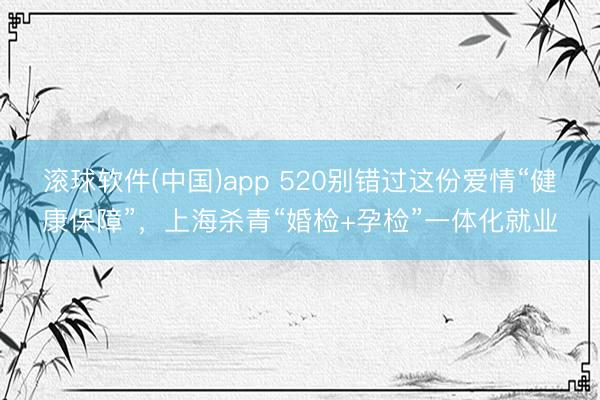 滚球软件(中国)app 520别错过这份爱情“健康保障”，上海杀青“婚检+孕检”一体化就业