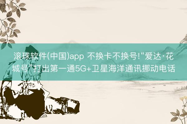 滚球软件(中国)app 不换卡不换号!“爱达·花城号”打出第一通5G+卫星海洋通讯挪动电话