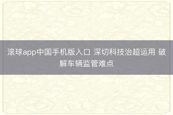 滚球app中国手机版入口 深切科技治超运用 破解车辆监管难点