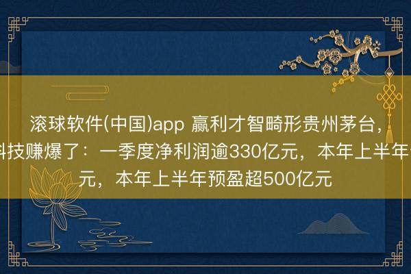 滚球软件(中国)app 赢利才智畸形贵州茅台，存储龙头长鑫科技赚爆了：一季度净利润逾330亿元，本年上半年预盈超500亿元