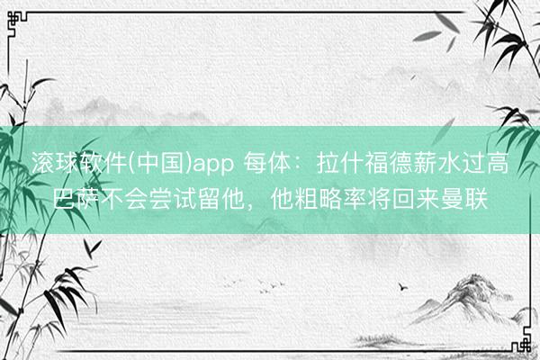 滚球软件(中国)app 每体：拉什福德薪水过高巴萨不会尝试留他，他粗略率将回来曼联