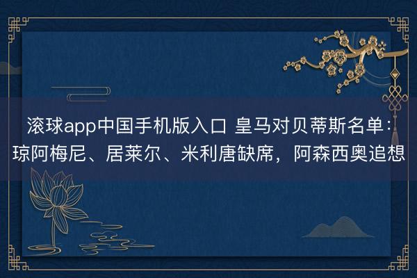 滚球app中国手机版入口 皇马对贝蒂斯名单：琼阿梅尼、居莱尔、米利唐缺席，阿森西奥追想