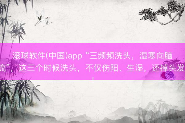 滚球软件(中国)app “三频频洗头，湿寒向脑流”，这三个时候洗头，不仅伤阳、生湿，还掉头发！
