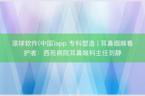 滚球软件(中国)app 专科塑造 | 耳鼻咽喉看护者：西苑病院耳鼻喉科主任刘静